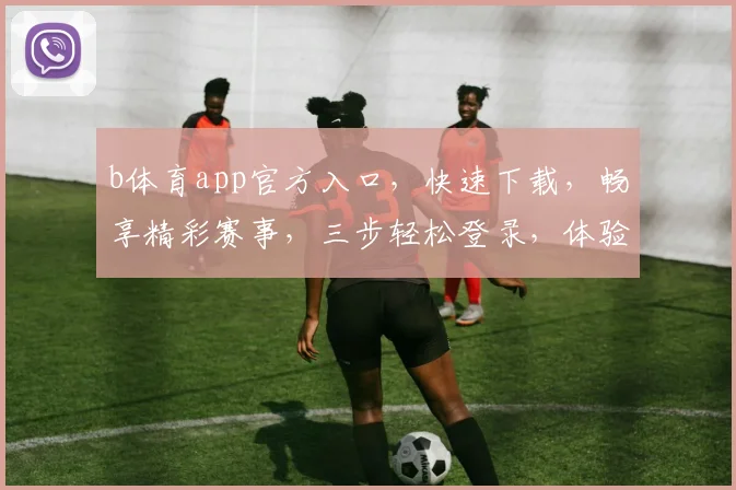 b体育app官方入口，快速下载，畅享精彩赛事，三步轻松登录，体验非凡