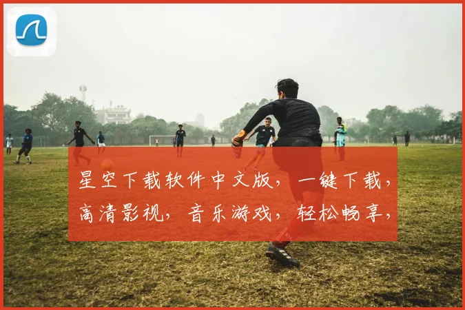 星空下载软件中文版，一键下载，高清影视，音乐游戏，轻松畅享，三网通用，畅快体验