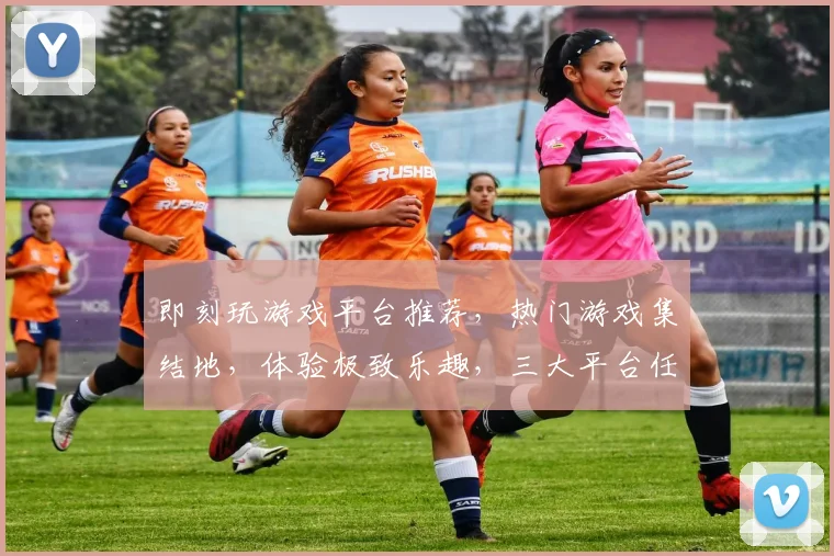 即刻玩游戏平台推荐，热门游戏集结地，体验极致乐趣，三大平台任你选，畅玩无忧