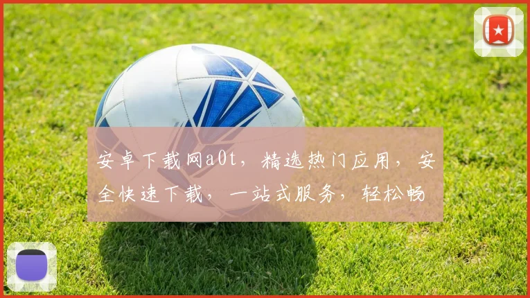 安卓下载网a0t，精选热门应用，安全快速下载，一站式服务，轻松畅玩手机