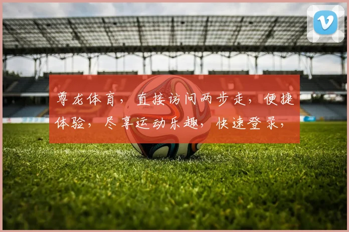 尊龙体育，直接访问两步走，便捷体验，尽享运动乐趣，快速登录，轻松注册，一网打尽