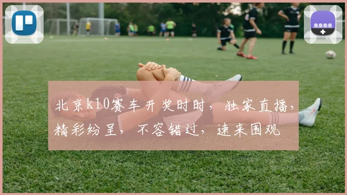 北京k10赛车开奖时时，独家直播，精彩纷呈，不容错过，速来围观